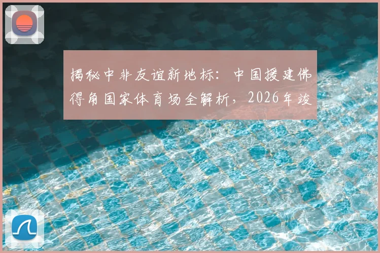 揭秘中非友谊新地标:中国援建佛得角国家体育场全解析,2026年竣工助力体育发展