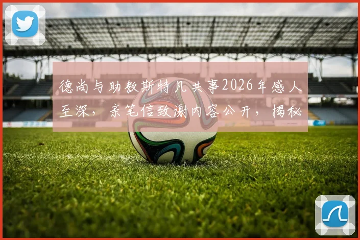德尚与助教斯特凡共事2026年感人至深，亲笔信致谢内容公开，揭秘法国队教练组幕后故事