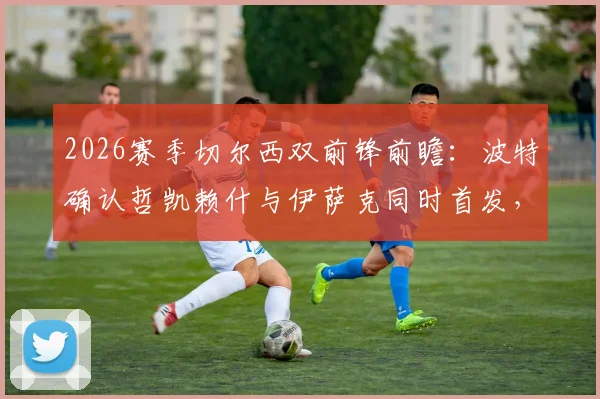 2026赛季切尔西双前锋前瞻：波特确认哲凯赖什与伊萨克同时首发，磨合效果成争冠关键