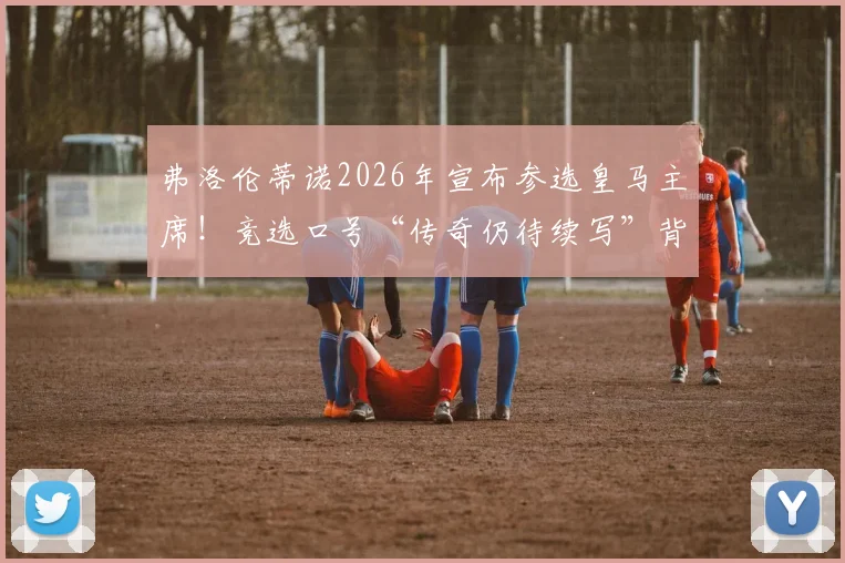 弗洛伦蒂诺2026年宣布参选皇马主席！竞选口号“传奇仍待续写”背后含义及对皇马未来影响解读