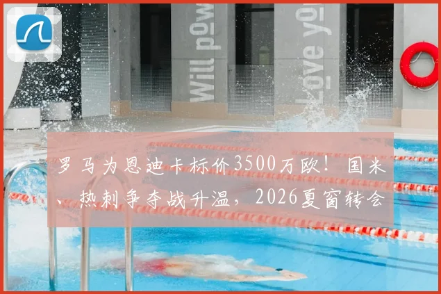 罗马为恩迪卡标价3500万欧！国米、热刺争夺战升温，2026夏窗转会关键点解析