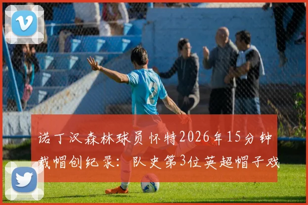 诺丁汉森林球员怀特2026年15分钟戴帽创纪录:队史第3位英超帽子戏法得主详解与比赛回顾