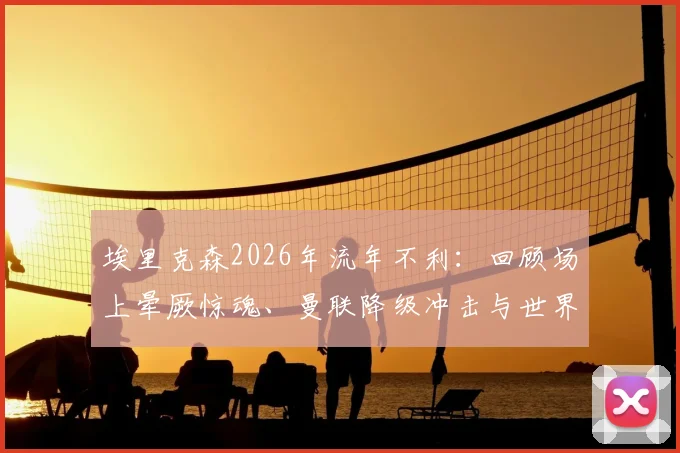 埃里克森2026年流年不利:回顾场上晕厥惊魂、曼联降级冲击与世界杯梦碎始末