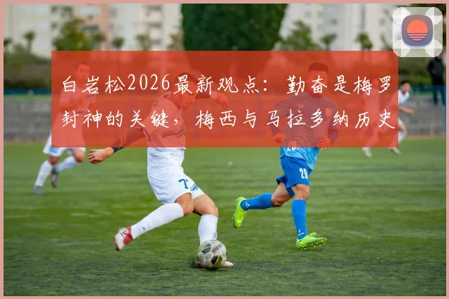 白岩松2026最新观点:勤奋是梅罗封神的关键,梅西与马拉多纳历史地位之争深度剖析