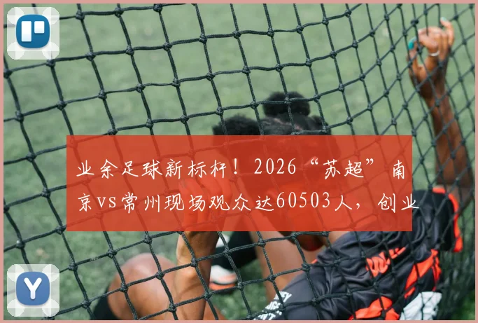 业余足球新标杆!2026“苏超”南京vs常州现场观众达60503人,创业余赛事历史纪录解析