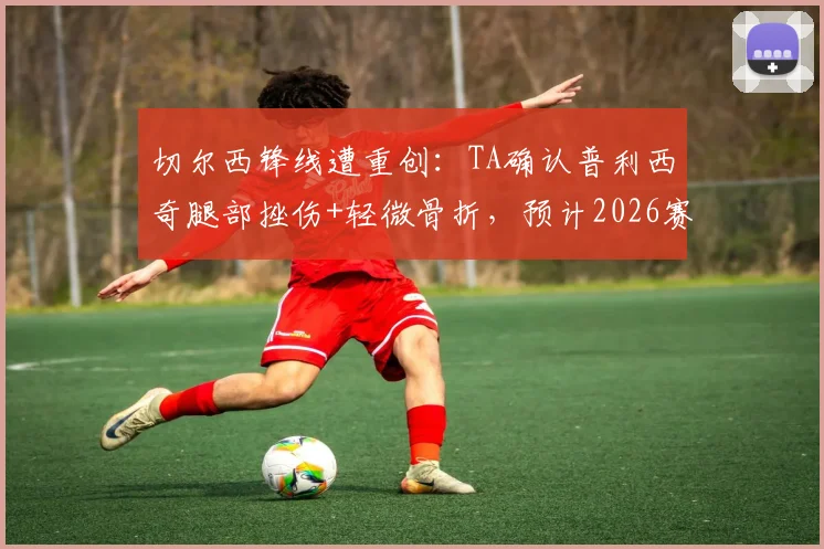 切尔西锋线遭重创：TA确认普利西奇腿部挫伤+轻微骨折，预计2026赛季伤缺数周，伤情解读与影响分析