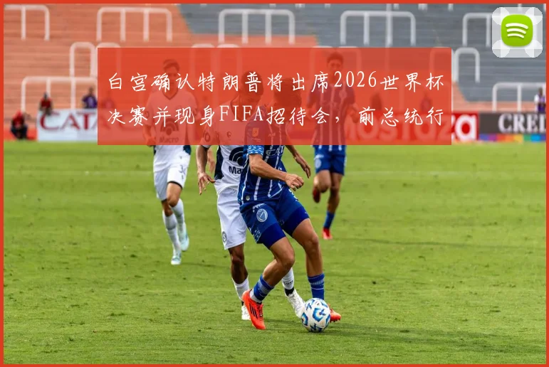 白宫确认特朗普将出席2026世界杯决赛并现身FIFA招待会，前总统行程引发全球关注