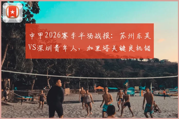 中甲2026赛季半场战报：苏州东吴VS深圳青年人，加里塔关键良机错失全场盘点，即时比分数据解析