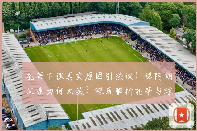 孔蒂下课真实原因引热议！诺阿朗父亲为何大笑？深度解析孔蒂与球员矛盾及未来主帅人选