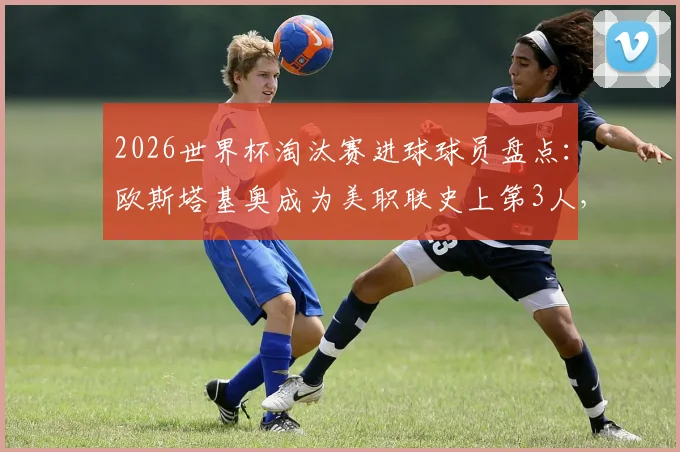 2026世界杯淘汰赛进球球员盘点：欧斯塔基奥成为美职联史上第3人，附美职联球员国际赛场表现分析