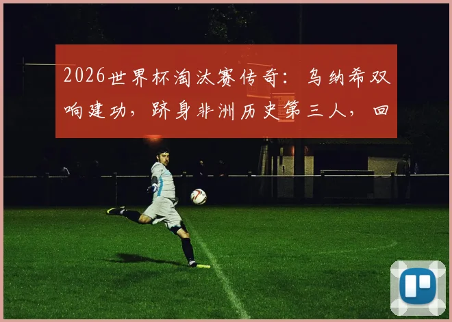 2026世界杯淘汰赛传奇：乌纳希双响建功，跻身非洲历史第三人，回顾其高光表现与数据详解
