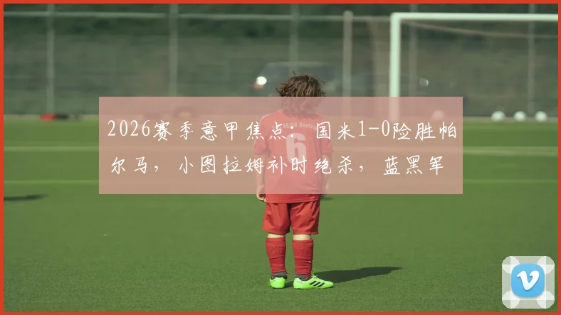 2026赛季意甲焦点：国米1-0险胜帕尔马，小图拉姆补时绝杀，蓝黑军团卫冕之路再进一步