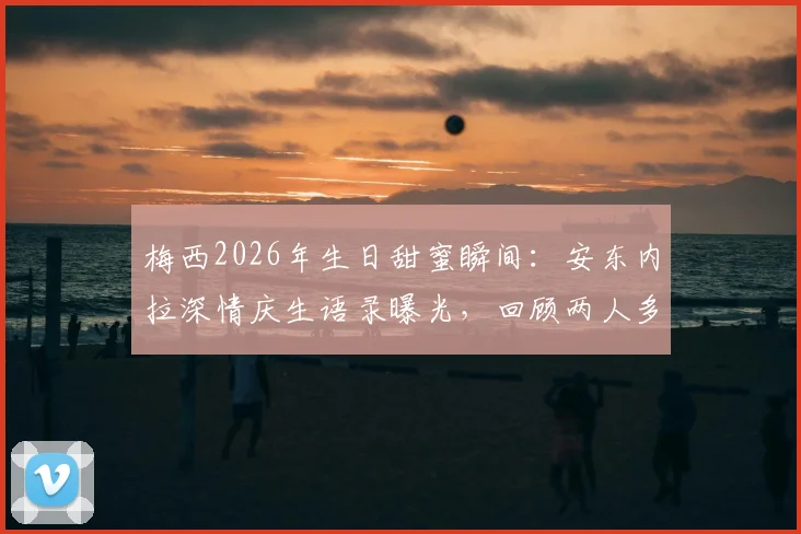 梅西2026年生日甜蜜瞬间：安东内拉深情庆生语录曝光，回顾两人多年爱情长跑与家庭幸福时刻
