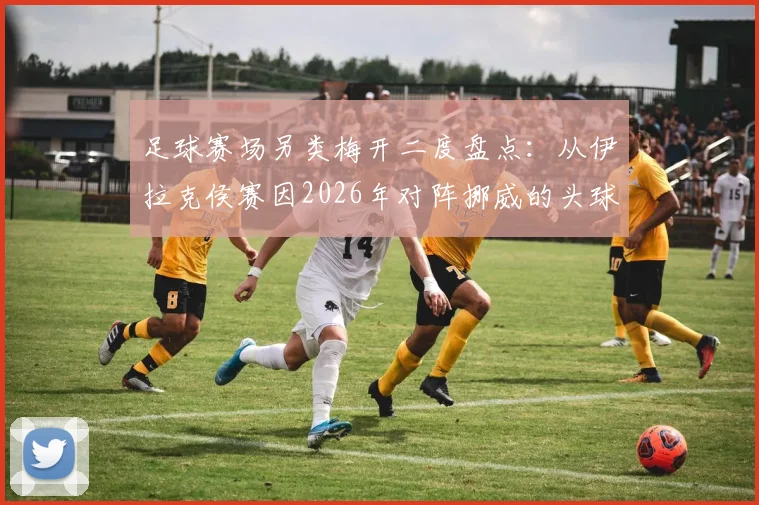 足球赛场另类梅开二度盘点：从伊拉克侯赛因2026年对阵挪威的头球+乌龙，看那些让人哭笑不得的经典时刻
