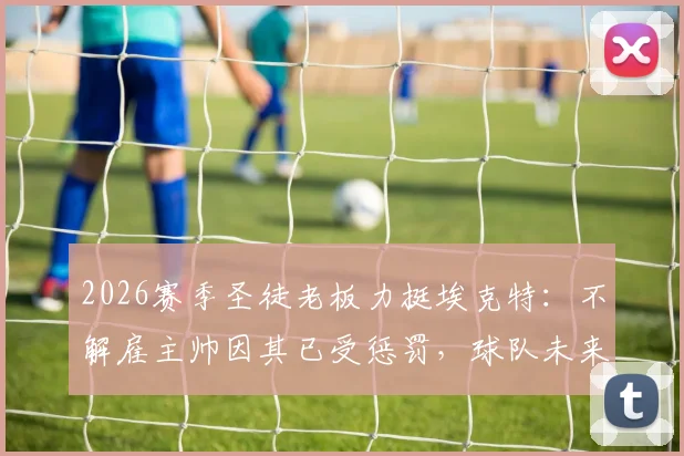 2026赛季圣徒老板力挺埃克特:不解雇主帅因其已受惩罚,球队未来计划与主帅前景深度分析