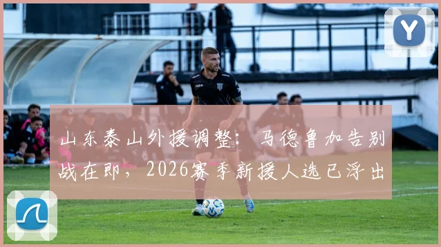 山东泰山外援调整:马德鲁加告别战在即,2026赛季新援人选已浮出水面