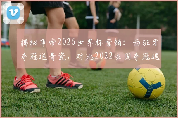 揭秘华帝2026世界杯营销:西班牙夺冠送青瓷,对比2022法国夺冠退全款哪个更值?附品牌营销策略分析