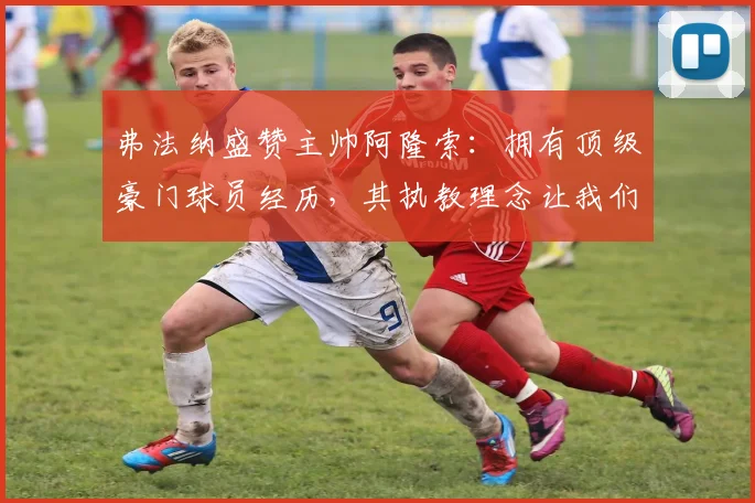 弗法纳盛赞主帅阿隆索:拥有顶级豪门球员经历,其执教理念让我们受益匪浅,更衣室氛围极佳