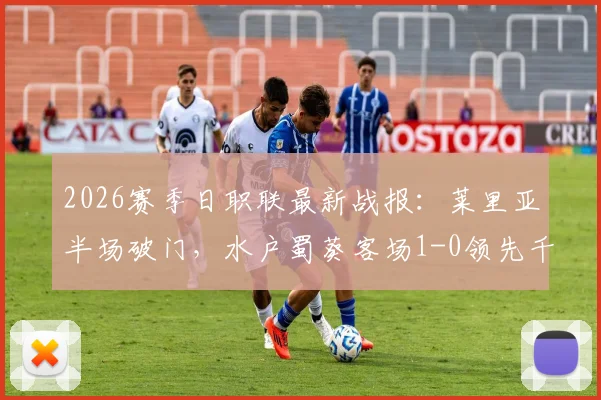 2026赛季日职联最新战报:莱里亚半场破门,水户蜀葵客场1-0领先千叶市原,附全场录像与积分榜分析