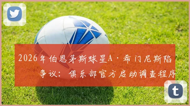 2026年伯恩茅斯球星A·希门尼斯陷入争议：俱乐部官方启动调查程序，详解英超球队处理类似球员纪律问题的常规流程与潜在影响