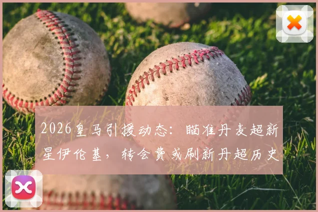 2026皇马引援动态：瞄准丹麦超新星伊伦基，转会费或刷新丹超历史纪录，技术特点解析