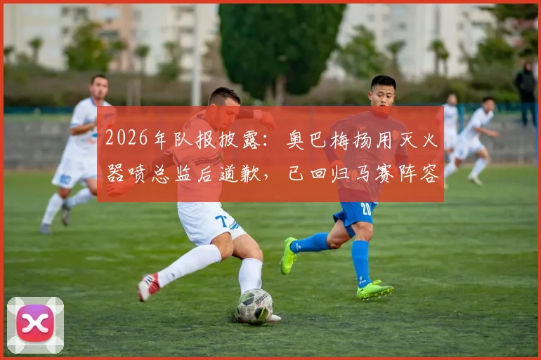 2026年队报披露:奥巴梅扬用灭火器喷总监后道歉,已回归马赛阵容大名单