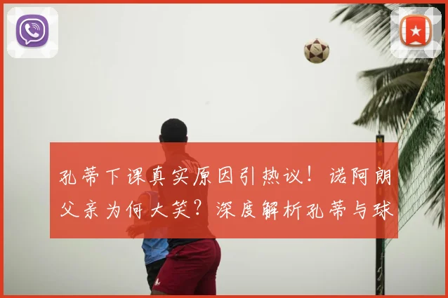 孔蒂下课真实原因引热议!诺阿朗父亲为何大笑?深度解析孔蒂与球员矛盾及未来主帅人选