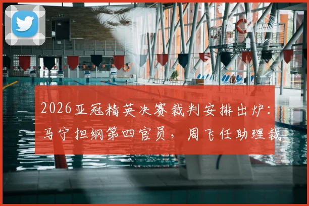 2026亚冠精英决赛裁判安排出炉:马宁担纲第四官员,周飞任助理裁判,解析中国裁判国际执法新高度