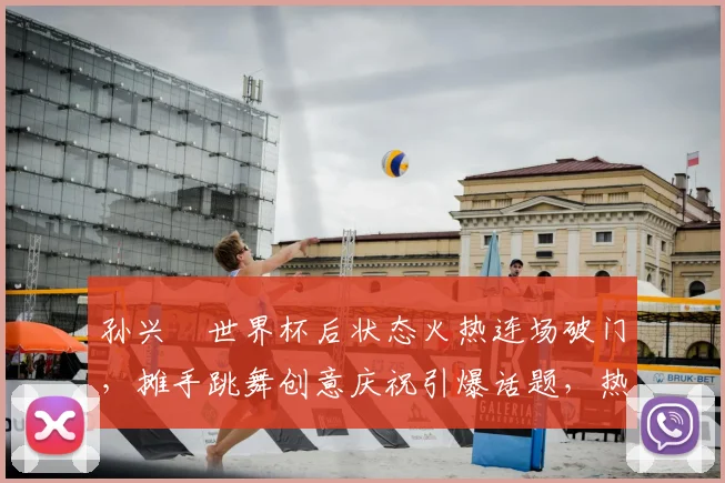 孙兴慜世界杯后状态火热连场破门，摊手跳舞创意庆祝引爆话题，热刺球迷必看详细解析