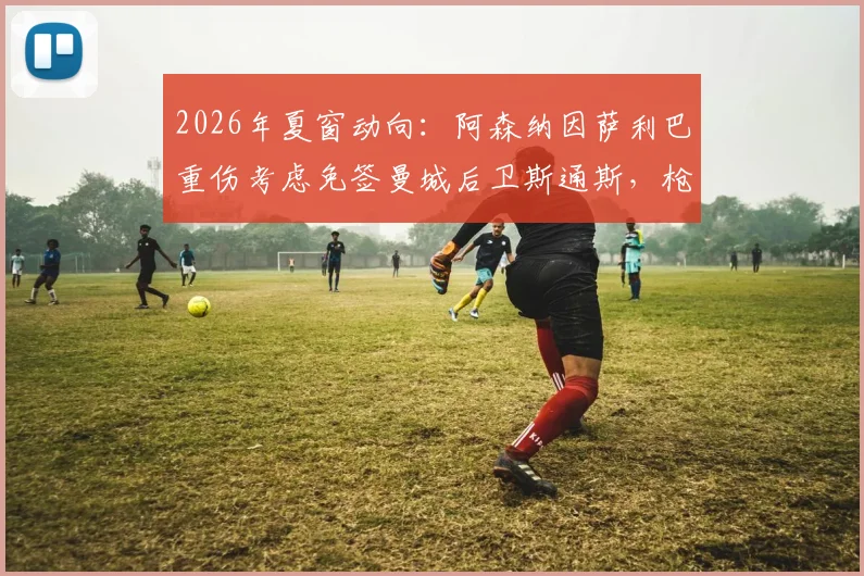 2026年夏窗动向：阿森纳因萨利巴重伤考虑免签曼城后卫斯通斯，枪手后防补强策略深度剖析