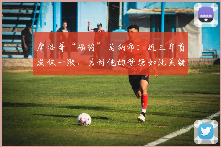 摩洛哥“福将”乌纳希：近三年首发仅一败，为何他的登场如此关键？一位中场核心的数据全解析