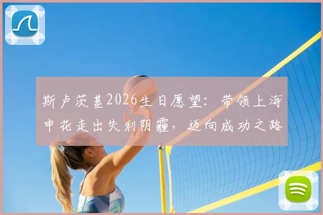 斯卢茨基2026生日愿望：带领上海申花走出失利阴霾，迈向成功之路的战术调整与心路历程
