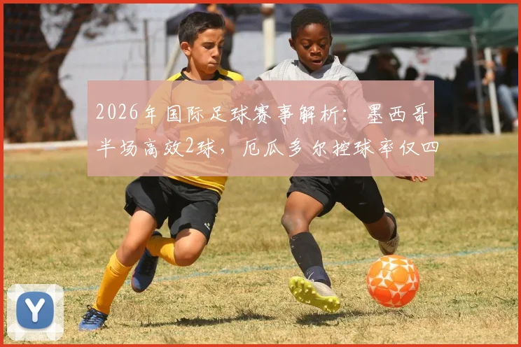 2026年国际足球赛事解析:墨西哥半场高效2球,厄瓜多尔控球率仅四成暴露中场短板