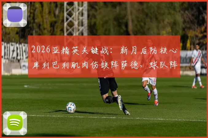2026亚精英关键战:新月后防核心库利巴利肌肉伤缺阵萨德,球队阵容调整与赛事前瞻全解析