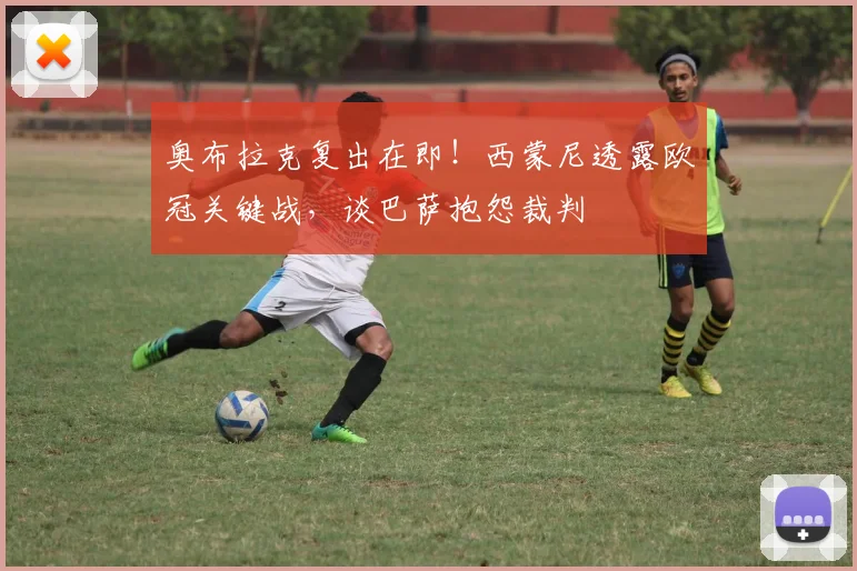 奥布拉克复出在即！西蒙尼透露欧冠关键战，谈巴萨抱怨裁判