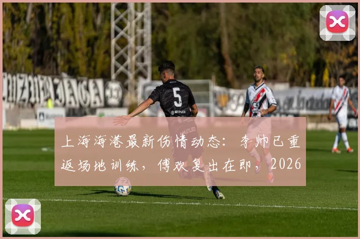 上海海港最新伤情动态：李帅已重返场地训练，傅欢复出在即，2026赛季阵容迎转机