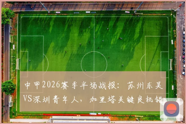 中甲2026赛季半场战报：苏州东吴VS深圳青年人，加里塔关键良机错失全场盘点，即时比分数据解析