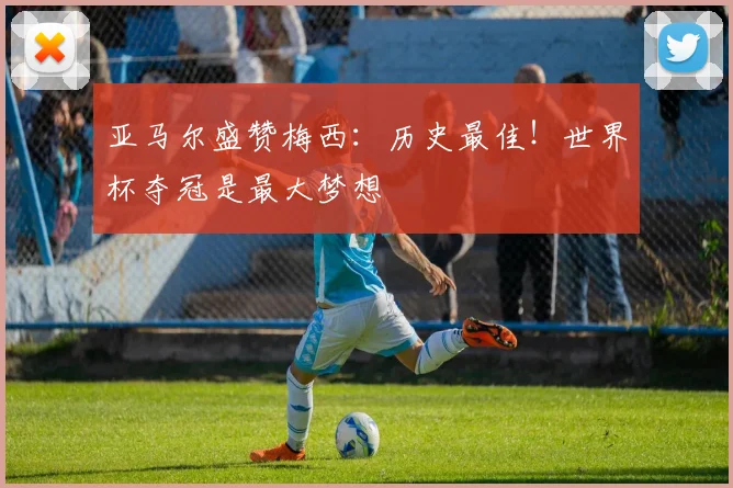 亚马尔盛赞梅西:历史最佳!世界杯夺冠是最大梦想