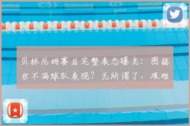 贝林厄姆赛后完整表态曝光：图赫尔不满球队表现？无所谓了，艰难逆转本身就是胜利
