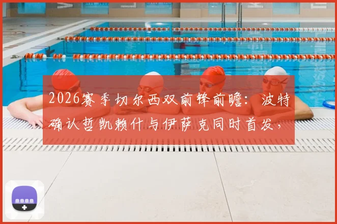 2026赛季切尔西双前锋前瞻：波特确认哲凯赖什与伊萨克同时首发，磨合效果成争冠关键
