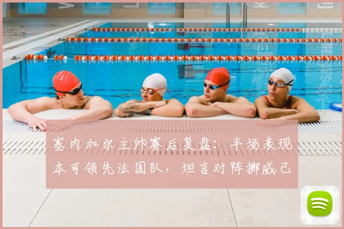 塞内加尔主帅赛后复盘:半场表现本可领先法国队,坦言对阵挪威已成2026年生死战,球队如何调整?
