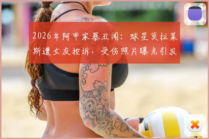 2026年阿甲家暴丑闻：球星莫拉莱斯遭女友控诉，受伤照片曝光引发热议
