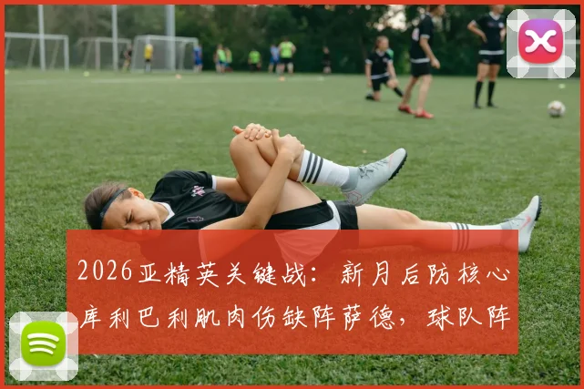 2026亚精英关键战:新月后防核心库利巴利肌肉伤缺阵萨德,球队阵容调整与赛事前瞻全解析