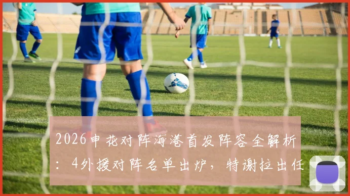 2026申花对阵海港首发阵容全解析:4外援对阵名单出炉,特谢拉出任先发,武磊为何替补待命?