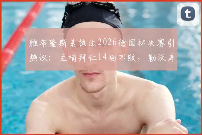 雅布隆斯基执法2026德国杯决赛引热议：主哨拜仁14场不败，勒沃库森或迎利好？