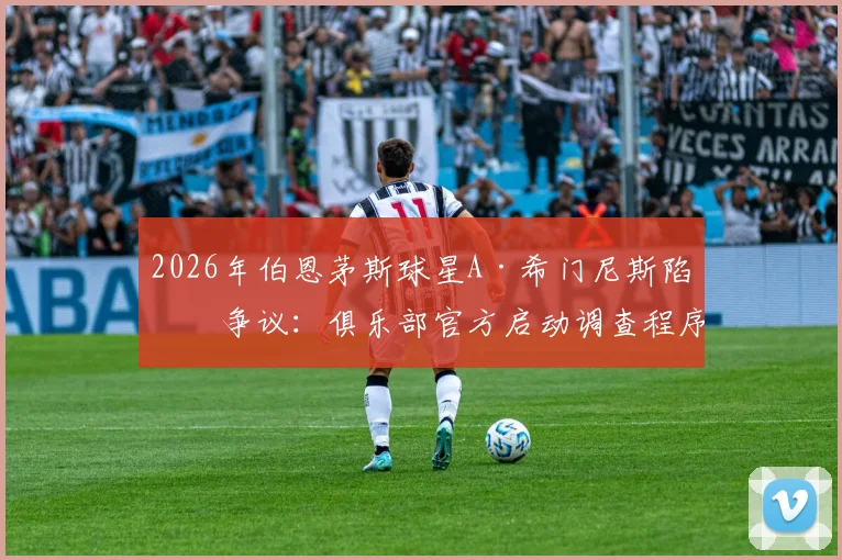 2026年伯恩茅斯球星A·希门尼斯陷入争议:俱乐部官方启动调查程序,详解英超球队处理类似球员纪律问题的常规流程与潜在影响