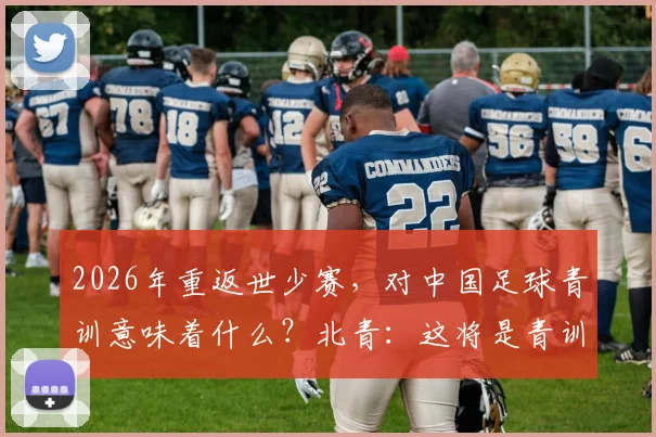 2026年重返世少赛,对中国足球青训意味着什么?北青:这将是青训体系发展的强心剂,解读未来方向与深远影响