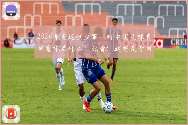 2026年重返世少赛,对中国足球青训意味着什么?北青:这将是青训体系发展的强心剂,解读未来方向与深远影响