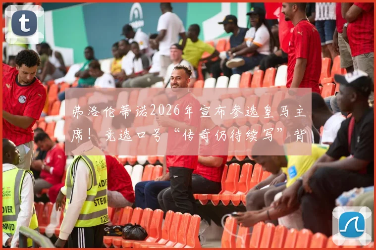 弗洛伦蒂诺2026年宣布参选皇马主席！竞选口号“传奇仍待续写”背后含义及对皇马未来影响解读