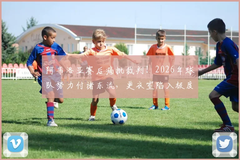 阿韦洛亚赛后痛批裁判！2026年球队努力付诸东流，更衣室陷入极度悲伤